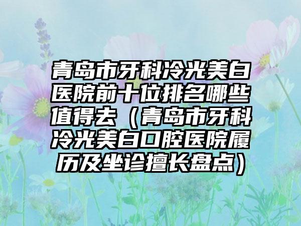 青岛市牙科冷光美白医院前十位排名哪些值得去（青岛市牙科冷光美白口腔医院履历及坐诊擅长盘点）