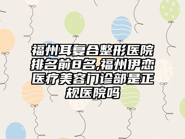 福州耳复合整形医院排名前8名,福州伊恋医疗美容门诊部是正规医院吗