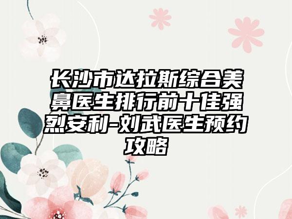 长沙市达拉斯综合美鼻医生排行前十佳强烈安利-刘武医生预约攻略