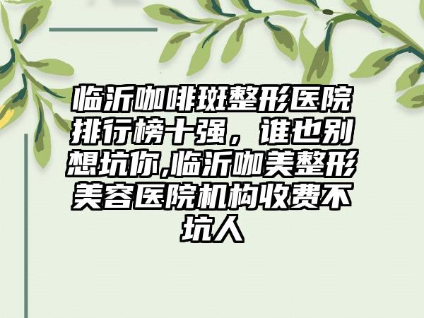 临沂咖啡斑整形医院排行榜十强，谁也别想坑你,临沂咖美整形美容医院机构收费不坑人