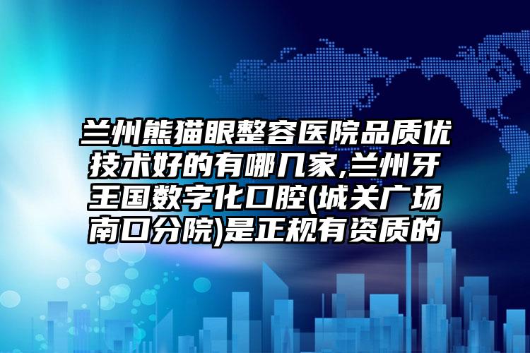 兰州熊猫眼整容医院品质优技术好的有哪几家,兰州牙王国数字化口腔(城关广场南口分院)是正规有资质的