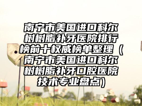 南宁市美国进口科尔树树脂补牙医院排行榜前十权威榜单整理（南宁市美国进口科尔树树脂补牙口腔医院技术正规盘点）