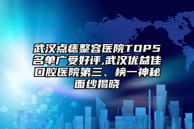 武汉点痣整容医院TOP5名单广受好评,武汉优益佳口腔医院第三、榜一神秘面纱揭晓