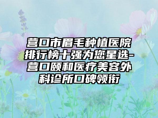 营口市眉毛种植医院排行榜十强为您星选-营口颐和医疗美容外科诊所口碑领衔