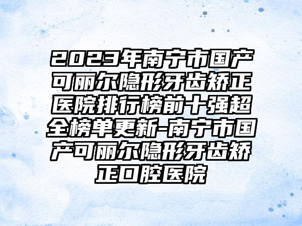 2023年南宁市国产可丽尔隐形牙齿矫正医院排行榜前十强超全榜单更新-南宁市国产可丽尔隐形牙齿矫正口腔医院