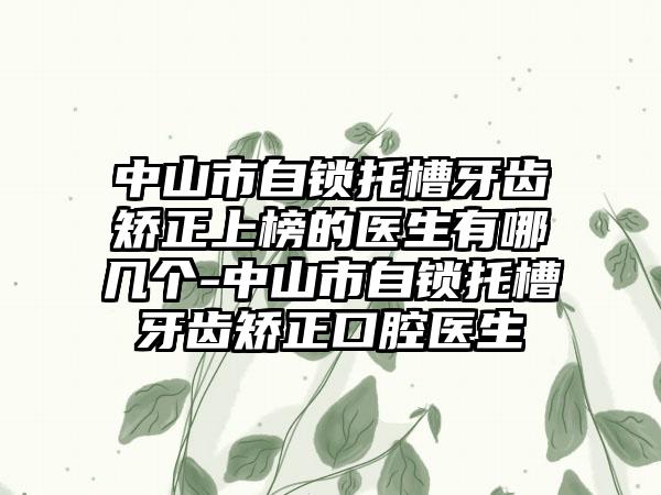 中山市自锁托槽牙齿矫正上榜的医生有哪几个-中山市自锁托槽牙齿矫正口腔医生