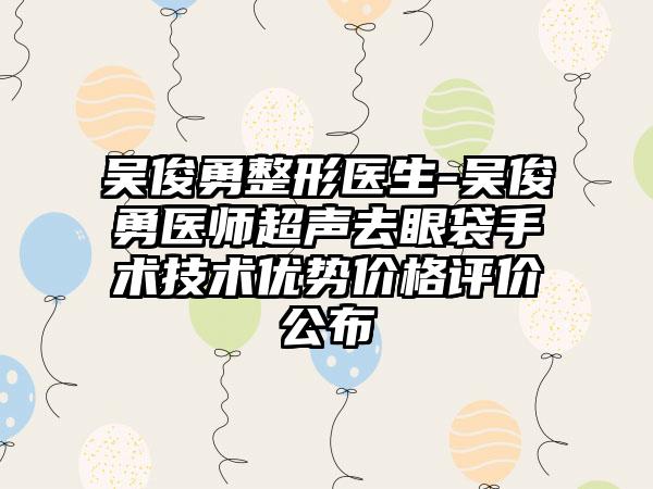 吴俊勇整形医生-吴俊勇医师超声去眼袋手术技术优势价格评价公布