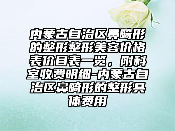 内蒙古自治区鼻畸形的整形整形美容价格表价目表一览，附科室收费明细-内蒙古自治区鼻畸形的整形具体费用
