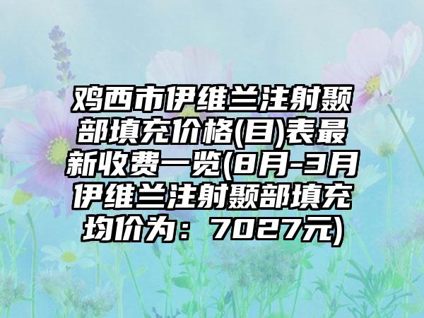 鸡西市伊维兰注射颞部填充价格(目)表非常新收费一览(8月-3月伊维兰注射颞部填充均价为：7027元)