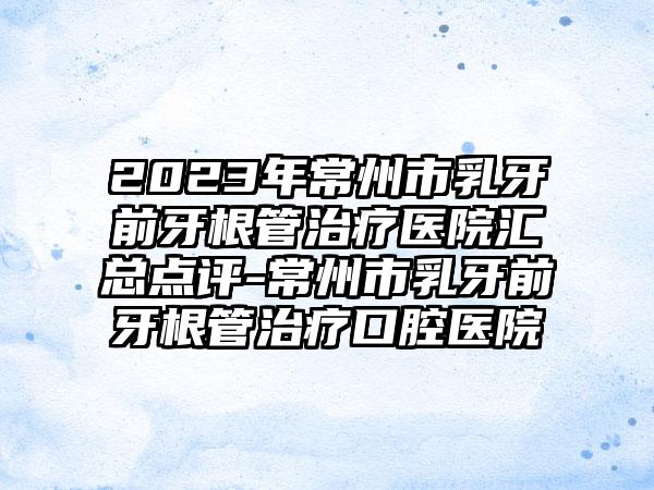 2023年常州市乳牙前牙根管治疗医院汇总点评-常州市乳牙前牙根管治疗口腔医院