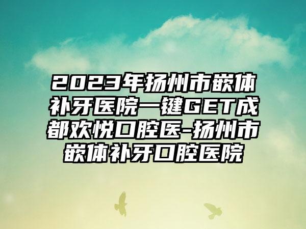 2023年扬州市嵌体补牙医院一键GET成都欢悦口腔医-扬州市嵌体补牙口腔医院