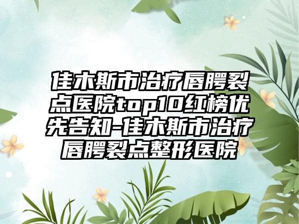 佳木斯市治疗唇腭裂点医院top10红榜优先告知-佳木斯市治疗唇腭裂点整形医院