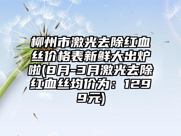 柳州市激光去除红血丝价格表新鲜大出炉啦(8月-3月激光去除红血丝均价为：1299元)