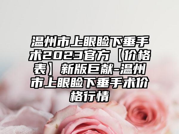 温州市上眼睑下垂手术2023官方【价格表】新版巨献-温州市上眼睑下垂手术价格行情