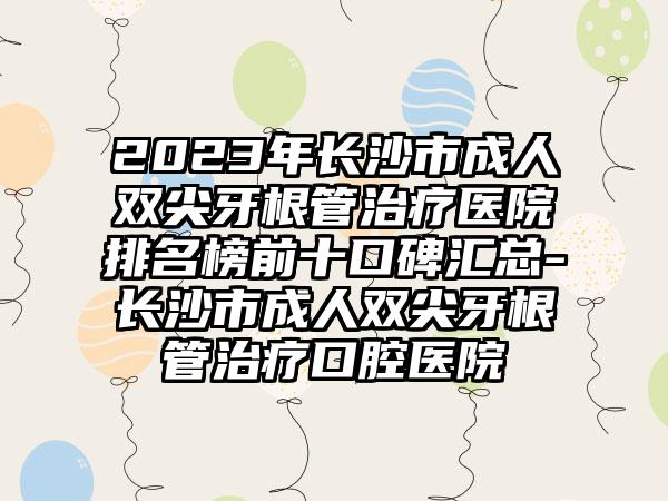 2023年长沙市成人双尖牙根管治疗医院排名榜前十口碑汇总-长沙市成人双尖牙根管治疗口腔医院