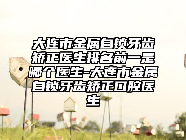 大连市金属自锁牙齿矫正医生排名前一是哪个医生-大连市金属自锁牙齿矫正口腔医生