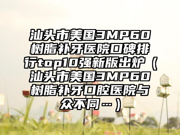 汕头市美国3MP60树脂补牙医院口碑排行top10强新版出炉（汕头市美国3MP60树脂补牙口腔医院与众不同…）