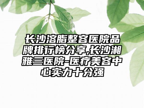 长沙溶脂整容医院品牌排行榜分享,长沙湘雅三医院-医疗美容中心实力十分强