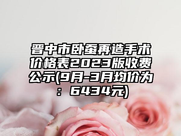 晋中市卧蚕再造手术价格表2023版收费公示(9月-3月均价为：6434元)