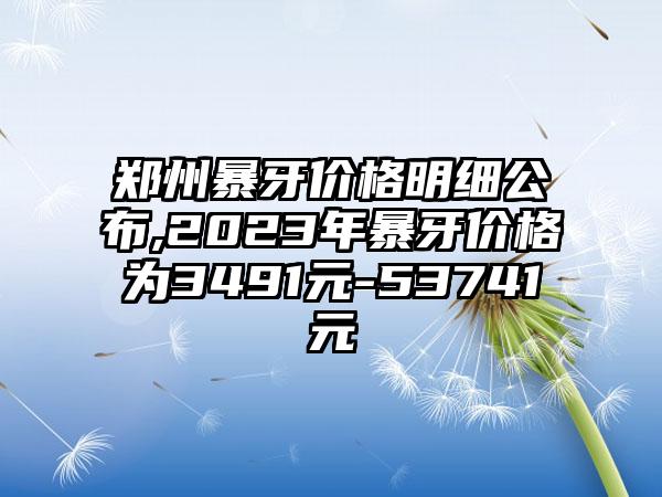 郑州暴牙价格明细公布,2023年暴牙价格为3491元-53741元