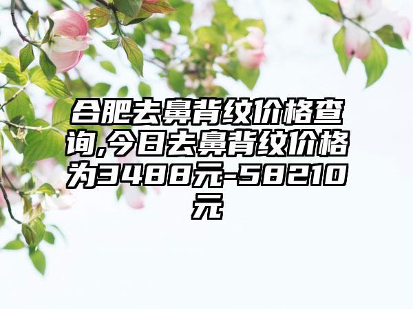 合肥去鼻背纹价格查询,今日去鼻背纹价格为3488元-58210元