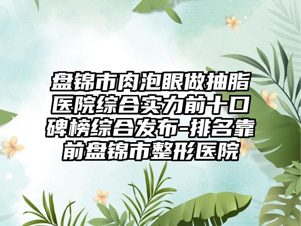 盘锦市肉泡眼做抽脂医院综合实力前十口碑榜综合发布-排名靠前盘锦市整形医院