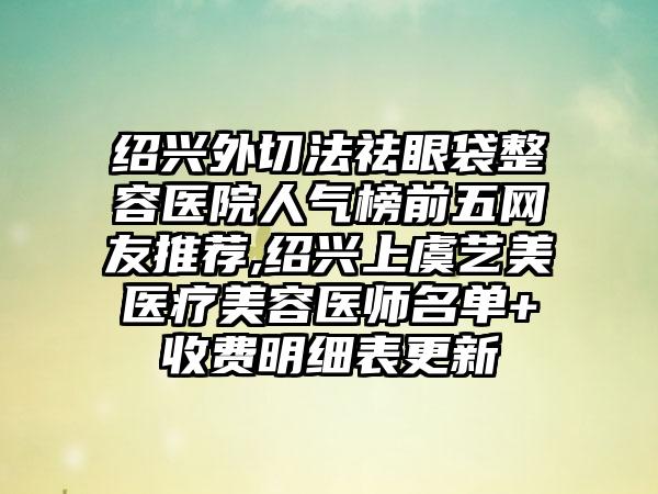 绍兴外切法祛眼袋整容医院人气榜前五网友推荐,绍兴上虞艺美医疗美容医师名单+收费明细表更新