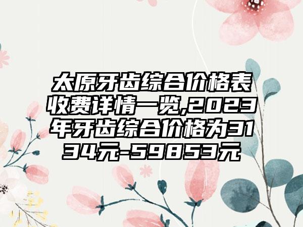 太原牙齿综合价格表收费详情一览,2023年牙齿综合价格为3134元-59853元