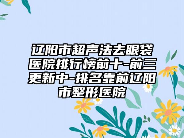 辽阳市超声法去眼袋医院排行榜前十-前三更新中-排名靠前辽阳市整形医院