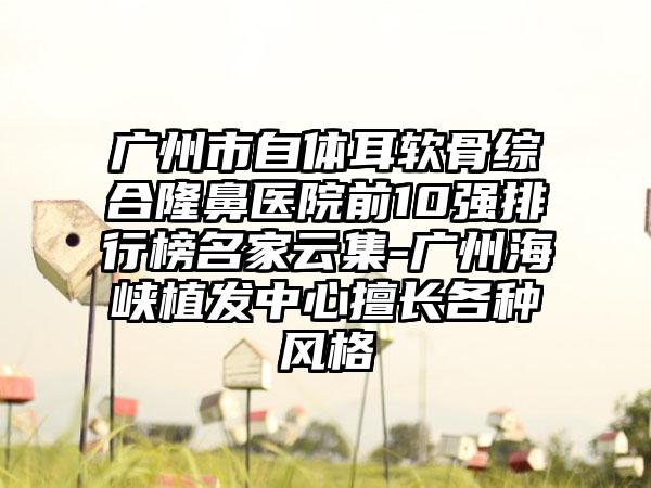 广州市自体耳软骨综合隆鼻医院前10强排行榜名家云集-广州海峡植发中心擅长各种风格