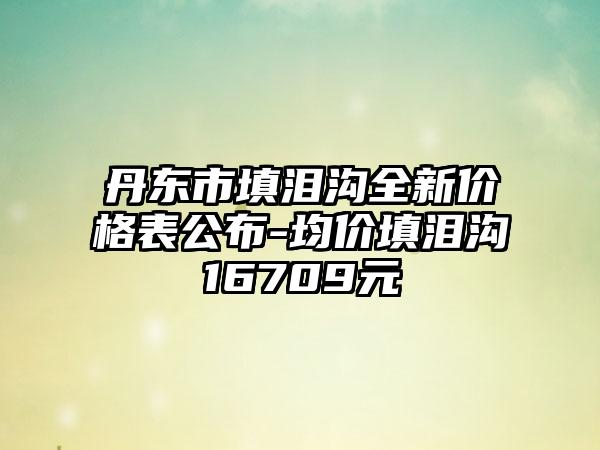 丹东市填泪沟全新价格表公布-均价填泪沟16709元