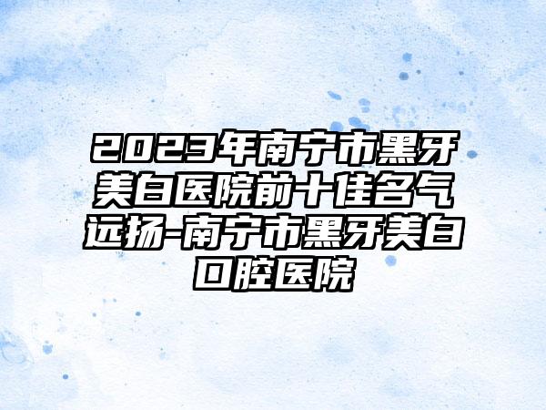 2023年南宁市黑牙美白医院前十佳名气远扬-南宁市黑牙美白口腔医院