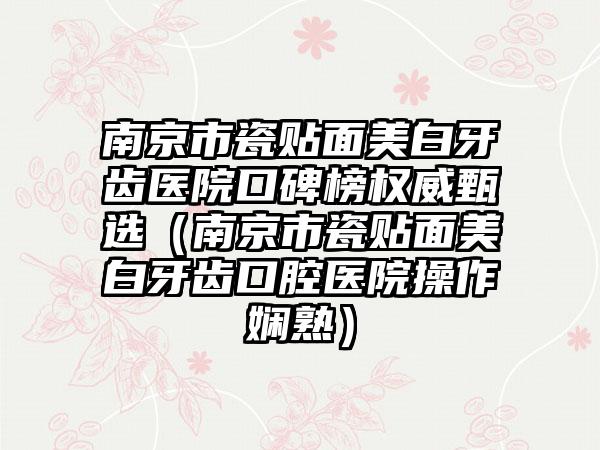 南京市瓷贴面美白牙齿医院口碑榜权威甄选（南京市瓷贴面美白牙齿口腔医院操作娴熟）