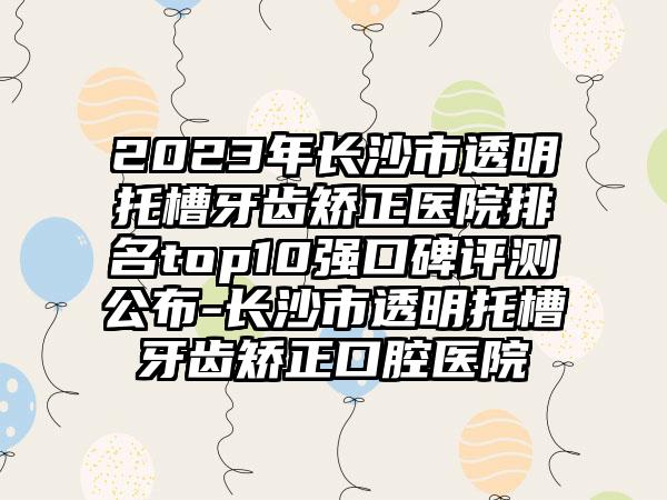 2023年长沙市透明托槽牙齿矫正医院排名top10强口碑评测公布-长沙市透明托槽牙齿矫正口腔医院