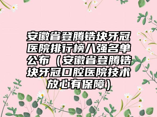 安徽省登腾锆块牙冠医院排行榜八强名单公布（安徽省登腾锆块牙冠口腔医院技术放心有保护）