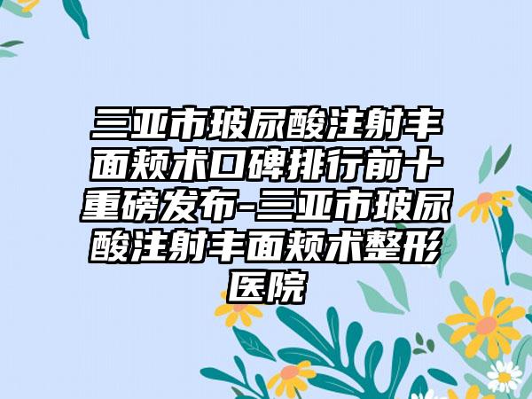 三亚市玻尿酸注射丰面颊术口碑排行前十重磅发布-三亚市玻尿酸注射丰面颊术整形医院