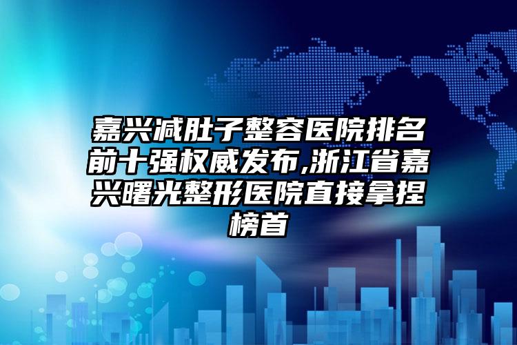 嘉兴减肚子整容医院排名前十强权威发布,浙江省嘉兴曙光整形医院直接拿捏榜首