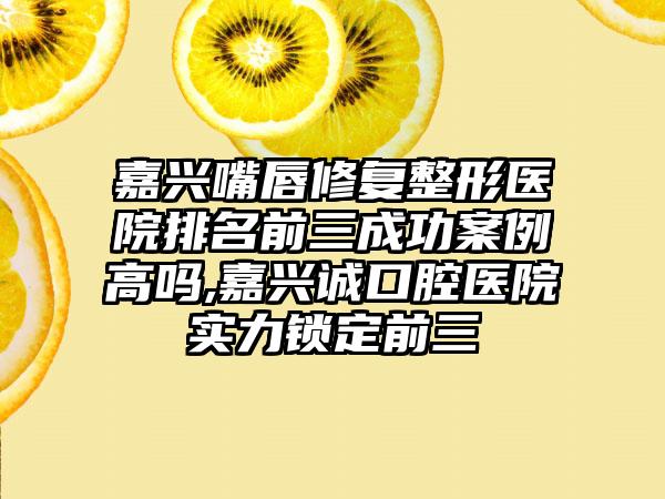 嘉兴嘴唇修复整形医院排名前三成功实例高吗,嘉兴诚口腔医院实力锁定前三