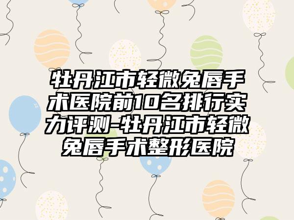 牡丹江市轻微兔唇手术医院前10名排行实力评测-牡丹江市轻微兔唇手术整形医院