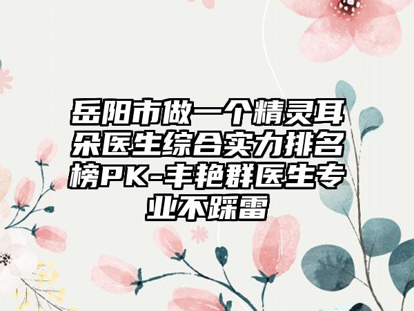 岳阳市做一个精灵耳朵医生综合实力排名榜PK-丰艳群医生正规不踩雷