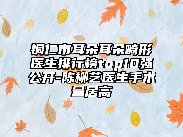 铜仁市耳朵耳朵畸形医生排行榜top10强公开-陈柳艺医生手术量居高