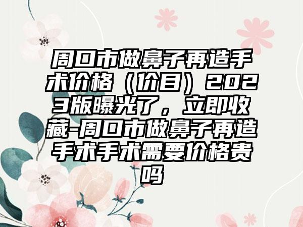 周口市做鼻子再造手术价格（价目）2023版曝光了，立即收藏-周口市做鼻子再造手术手术需要价格贵吗