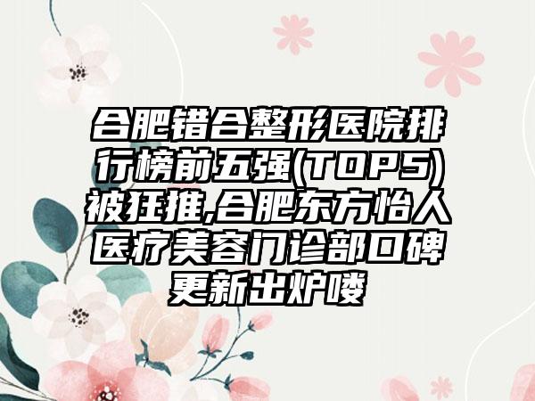 合肥错合整形医院排行榜前五强(TOP5)被狂推,合肥东方怡人医疗美容门诊部口碑更新出炉喽