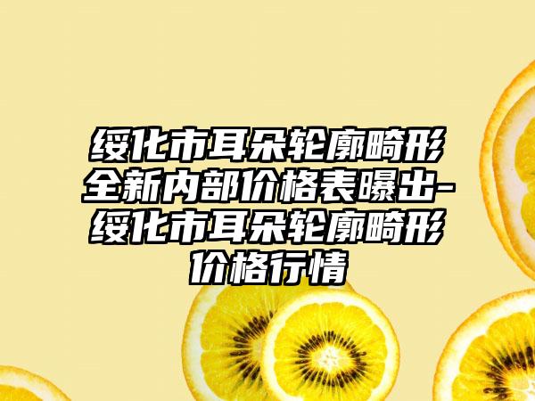 绥化市耳朵轮廓畸形全新内部价格表曝出-绥化市耳朵轮廓畸形价格行情