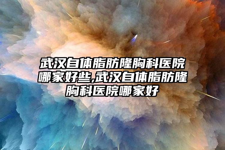 武汉自体脂肪隆胸科医院哪家好些,武汉自体脂肪隆胸科医院哪家好