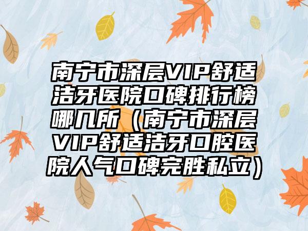 南宁市深层VIP舒适洁牙医院口碑排行榜哪几所（南宁市深层VIP舒适洁牙口腔医院人气口碑完胜私立）