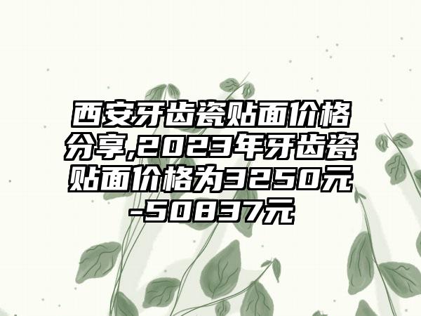 西安牙齿瓷贴面价格分享,2023年牙齿瓷贴面价格为3250元-50837元