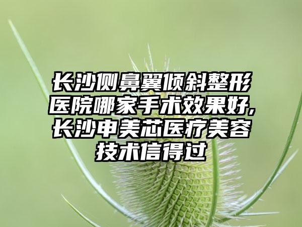 长沙侧鼻翼倾斜整形医院哪家手术成果好,长沙申美芯医疗美容技术信得过