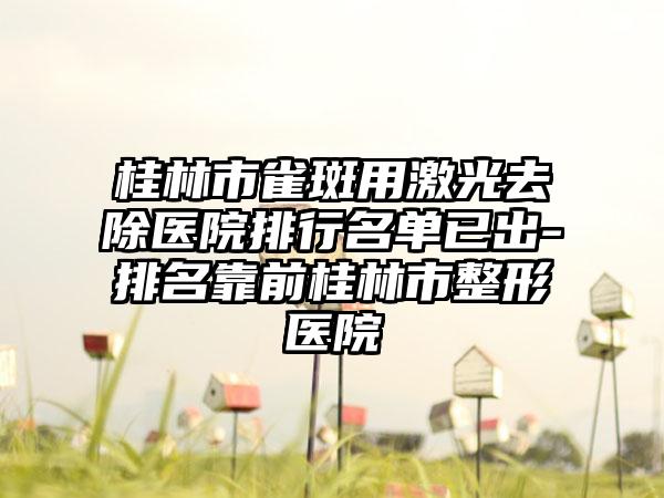 桂林市雀斑用激光去除医院排行名单已出-排名靠前桂林市整形医院