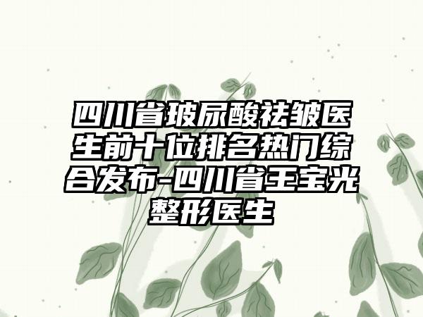 四川省玻尿酸祛皱医生前十位排名热门综合发布-四川省王宝光整形医生